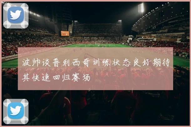 波帅谈普利西奇训练状态良好期待其快速回归赛场