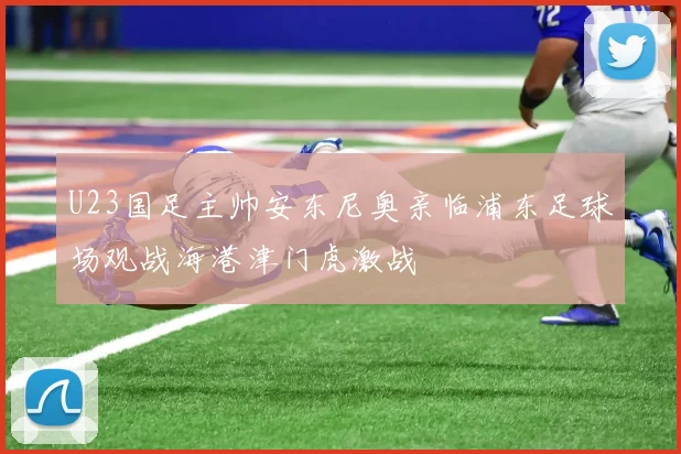 U23国足主帅安东尼奥亲临浦东足球场观战海港津门虎激战