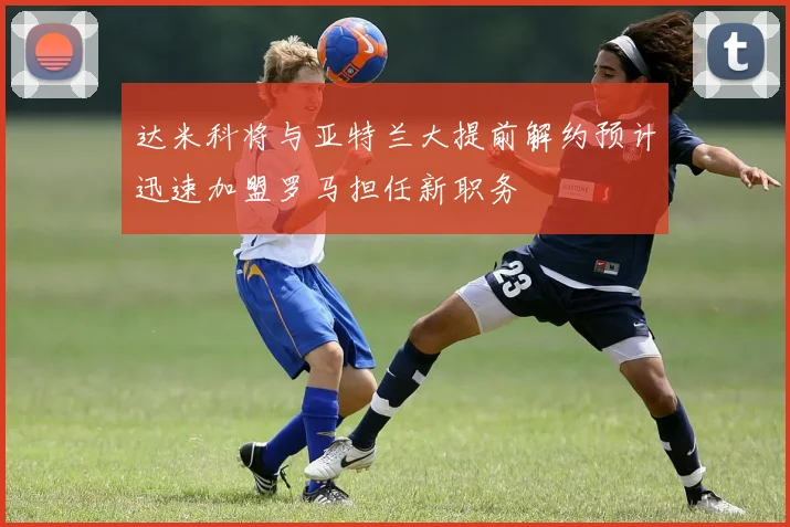 达米科将与亚特兰大提前解约预计迅速加盟罗马担任新职务