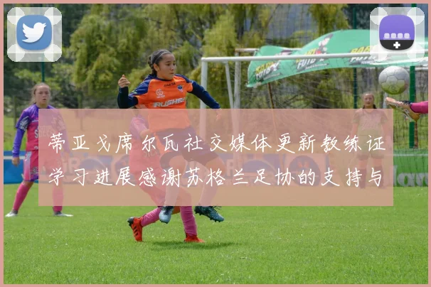 蒂亚戈席尔瓦社交媒体更新教练证学习进展感谢苏格兰足协的支持与帮助