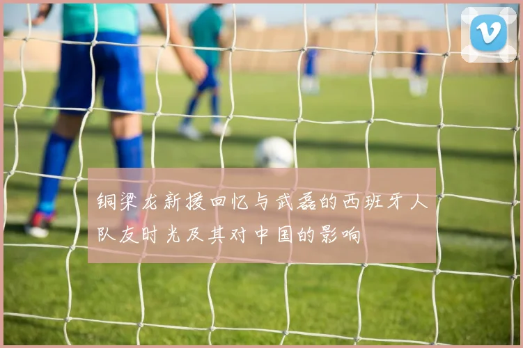 铜梁龙新援回忆与武磊的西班牙人队友时光及其对中国的影响