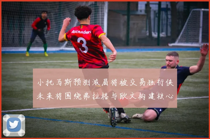 小托马斯预测浓眉将被交易独行侠未来将围绕弗拉格与欧文构建核心阵容