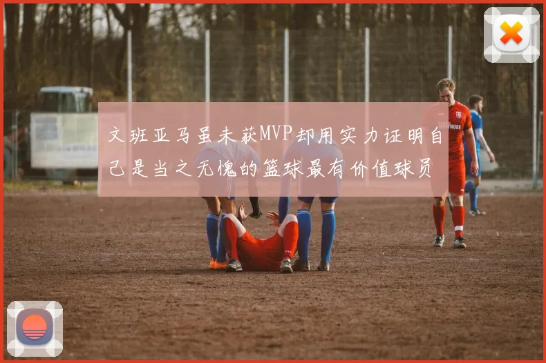 文班亚马虽未获MVP却用实力证明自己是当之无愧的篮球最有价值球员