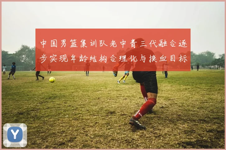 中国男篮集训队老中青三代融合逐步实现年龄结构合理化与换血目标