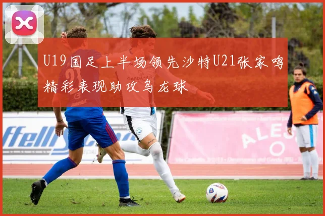 U19国足上半场领先沙特U21张家鸣精彩表现助攻乌龙球