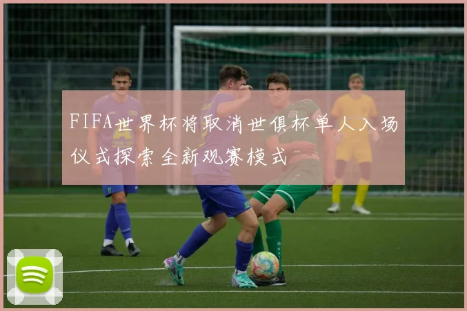 FIFA世界杯将取消世俱杯单人入场仪式探索全新观赛模式