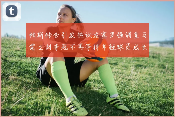 帕斯转会引发热议龙塞罗强调皇马需立刻夺冠不再等待年轻球员成长