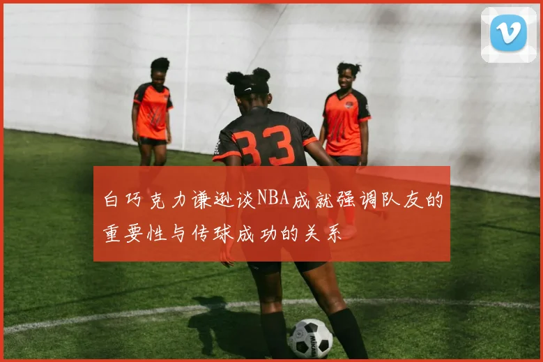 白巧克力谦逊谈NBA成就强调队友的重要性与传球成功的关系