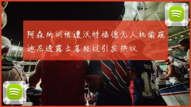 阿森纳训练遭沃特福德无人机偷窥迪尼透露击落经过引发热议