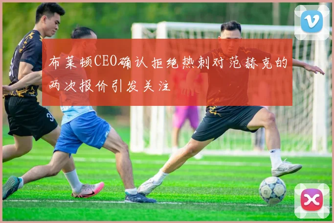 布莱顿CEO确认拒绝热刺对范赫克的两次报价引发关注
