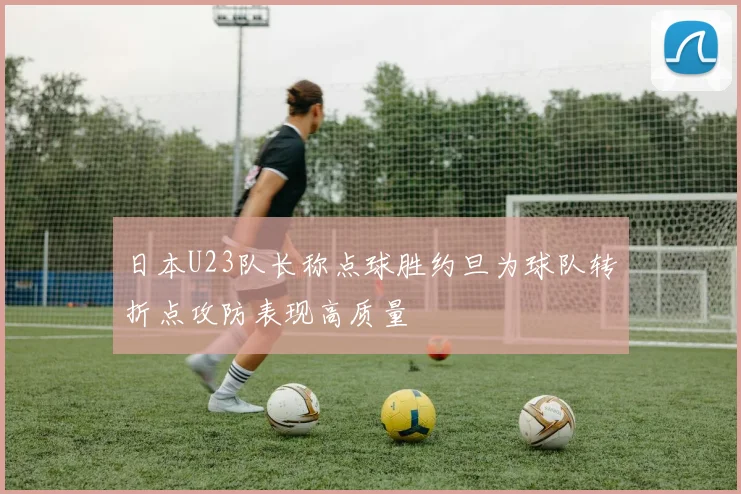 日本U23队长称点球胜约旦为球队转折点攻防表现高质量