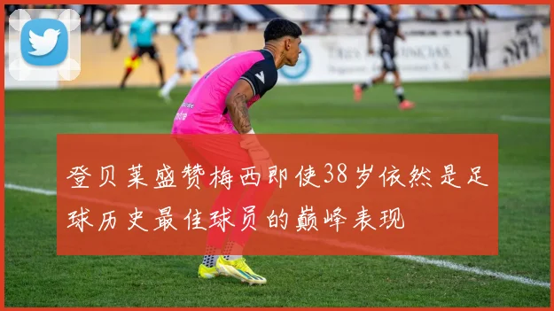 登贝莱盛赞梅西即使38岁依然是足球历史最佳球员的巅峰表现