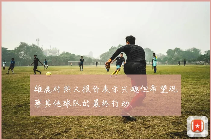 雄鹿对热火报价表示兴趣但希望观察其他球队的最终行动