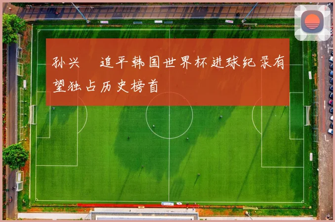 孙兴慜追平韩国世界杯进球纪录有望独占历史榜首