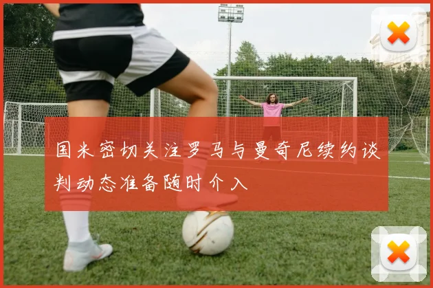 国米密切关注罗马与曼奇尼续约谈判动态准备随时介入