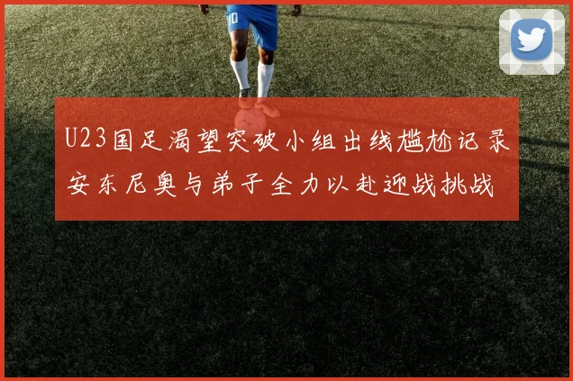 U23国足渴望突破小组出线尴尬记录安东尼奥与弟子全力以赴迎战挑战