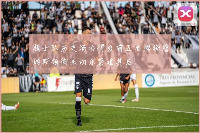 骑士队历史场均得分前五名揭晓詹姆斯领衔米切尔紧追其后