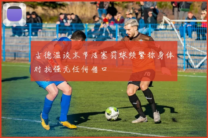 古德温谈末节活塞罚球频繁称身体对抗强无任何借口